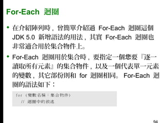 For-Each 迴圈
 在介紹陣列時 , 曾簡單介紹過 For-Each 迴圈這個
JDK 5.0 新增語法的用法 , 其實 For-Each 迴圈也
非常適合用於集合物件上。
 For-Each 迴圈用於集合時 , 要指定一個您要『逐一
讀取所有元素』的集合物件 , 以及一個代表單一元素
的變數 , 其它部份則和 for 迴圈相同。 For-Each 迴
圈的語法如下：

 