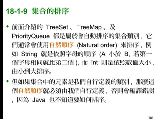 18-1-9 集合的排序
 前面介紹的 TreeSet 、 TreeMap 、及
PriorityQueue 都是屬於會自動排序的集合類別 , 它
們通常會使用自然順序 (Natural order) 來排序 , 例
如 String 就是依照字母的順序 (A 小於 B, 若第一
個字母相同就比第二個 ), 而 int 則是依照數值大小 ,
由小到大排序。
 但如果集合中的元素是我們自行定義的類別 , 那麼這
個自然順序就必須由我們自行定義 , 否則會編譯錯誤
, 因為 Java 也不知道要如何排序。

 
