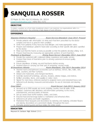 SANQUILA ROSSER
55 Maple St. NW. Apt.313 Atlanta, GA 30314
rossernicole@yahoo.com (404) 901-7275
OBJECTIVE
To obtain a position as a front desk receptionist where I can maximize my organizational skills in a
challenging environment, thus achieving a high degree of work efficiency.
EXPERIENCE
Elgeston Children’s Hospital Room Service Attendant June 2015- Present
 Provide patients with information on what each food item prescribed by the doctor
contains and how it is good for their condition.
 Verify from patients if they have any food allergies and make appropriate notes.
 Prepare each individual patient’s food order according to their specific diet plans specified
by the doctor.
 Make sure that the food is as tasty as possible so that the patients develop a liking to it.
 Prepare food trays by measuring out appropriate portions of each food item.
Piedmont at Buckhead Dining Room ServerDecember 2014- June 2015
 Provide the customers with a pleasant dining experience and quality service.
 Conduct final check of food items prior to serving customers to ensure quality
maintenance.
 Ensure cleanliness of dining rea and food items before serving.
 Assisted others in carrying out their part of preparing/ serving meals.
W Downtown Atlanta Room Attendant July 2014- December 2014
 Cleaned rooms and bathroom accessories such as bathtub, mirrors, tiles, toilet, sink,
walls, counters, and floor surfaces.
 Striped and made beds, and changed bed linens.
 Carefully dusted all furnishings, pictures, drawers, window ledges, and shelves.
 Refilled amenities, linens, and supplies in visitor room.
 Signed for room keys, retrieved, pushed to assigned rooms and restocked heavy cart.
 Adhered to all cleaning measures and instructions for use of chemicals and cleaning
agents.
Omni Hotel Event Server July2013- January 2015
 Serviced up to 2000 people per event, including tourists from all walks of life.
 Assisted customers with directions and information pertaining to the event,
entertainment, and local points of interest.
 Set up/ break down buffet stations, tables, and chairs.
 Ensured food and beverage station is maintained and refreshed often.
 Adhered to all safety and health regulations.
 Maintained floral bouquets and decorations by watering and replacing shriveled flowers
and placing decorations on a prominent display throughout the room.
 Promptly greeted guests and buss tables the entire event.
EDUCATION
Maynard H. Jackson High School (2010)
 