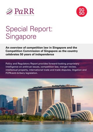 Special Report:
Singapore
An overview of competition law in Singapore and the
Competition Commission of Singapore as the country
celebrates 50 years of independence
Policy and Regulatory Report provides forward-looking proprietary
intelligence on antitrust issues, competition law, merger review,
intellectual property, international trade and trade disputes, litigation and
FCPA/anti-bribery legislation.
 