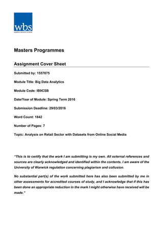 Masters Programmes
Assignment Cover Sheet
Submitted by: 1557875
Module Title: Big Data Analytics
Module Code: IB9CSB
Date/Year of Module: Spring Term 2016
Submission Deadline: 29/03/2016
Word Count: 1842
Number of Pages: 7
Topic: Analysis on Retail Sector with Datasets from Online Social Media
“This is to certify that the work I am submitting is my own. All external references and
sources are clearly acknowledged and identified within the contents. I am aware of the
University of Warwick regulation concerning plagiarism and collusion.
No substantial part(s) of the work submitted here has also been submitted by me in
other assessments for accredited courses of study, and I acknowledge that if this has
been done an appropriate reduction in the mark I might otherwise have received will be
made.”
 