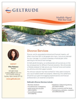 Divorce Services
Divorce, and its associated emotional and financial impacts, will
affect more than 50% of all people who marry. Just as you planned
for your marriage, it is critical to develop a financial plan when
planning for the end of that marriage.
At Geltrude & Company, our professionals will counsel you on the
tax consequences for different financial scenarios. We will provide
a lifestyle analyses to help secure your financial future and resolve
any alimony and child support awards.
You and your spouse may have worked for many years to acquire
your accumulated wealth and property. Obtaining a fair settlement
should be your goal and engaging experienced tax and financial
professionals is an essential component.
Geltrude’s Divorce Services include:
• Business valuations
• Fraud & forensic investigations
• Asset tracing and net worth
determinations
• Income/lifestyle analyses
and budgeting
• Assistance in determining alimony
and support awards
• Advice on economic and tax issues
• Trial testimony, arbitration, mediation,
and collaborative law
Mindfully Aligned
With Your Goals
CONTACT
Ellen Rabasca
Partner
973.667.9100
erabasca@geltrude.com
517 Franklin Avenue
Nutley, New Jersey 07110
www.geltrude.com
 