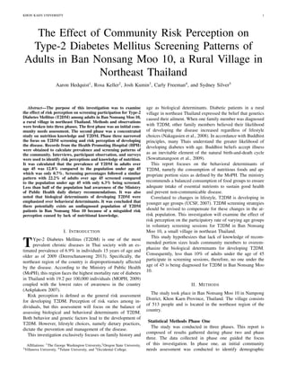 KHON KAEN UNIVERSITY 1
The Effect of Community Risk Perception on
Type-2 Diabetes Mellitus Screening Patterns of
Adults in Ban Nonsang Moo 10, a Rural Village in
Northeast Thailand
Aaron Hedquist1
, Rosa Keller2
, Josh Kumin3
, Carly Freeman4
, and Sydney Silver5
Abstract—The purpose of this investigation was to examine
the effect of risk perception on screening participation for Type-2
Diabetes Mellitus (T2DM) among adults in Ban Nonsang Moo 10,
a rural village in northeast Thailand. Methods and observations
were broken into three phases. The ﬁrst phase was an initial com-
munity needs assessment. The second phase was a concentrated
study on nutrition knowledge and T2DM. Phase three narrowed
the focus on T2DM screening and risk perception of developing
the disease. Records from the Health Promoting Hospital (HPH)
were obtained to calculate prevalence and screening patterns of
the community. Interviews, participant observation, and surveys
were used to identify risk perceptions and knowledge of nutrition.
It was calculated that the prevalence of T2DM in adults over
age 45 was 12.8% compared to the population under age 45
which was only 0.7%. Screening percentages followed a similar
pattern with 22.2% of adults over age 45 screened compared
to the population under age 45 with only 6.3% being screened.
Less than half of the population had awareness of the Ministry
of Public Health daily dietary recommendations. It was also
noted that biological determinants of developing T2DM were
emphasized over behavioral determinants. It was concluded that
there potentially exists an undiagnosed population of T2DM
patients in Ban Nonsang Moo 10 because of a misguided risk
perception caused by lack of nutritional knowledge.
I. INTRODUCTION
TYpe-2 Diabetes Mellitus (T2DM) is one of the most
prevalent chronic diseases in Thai society with an es-
timated prevalence of 6.9% in individuals 15 years of age and
older as of 2009 (Deerochanawong 2013). Speciﬁcally, the
northeast region of the country is disproportionately affected
by the disease. According to the Ministry of Public Health
(MoPH), this region faces the highest mortality rate of diabetes
in Thailand with 19.2 per 100,000 individuals (MOPH, 2009)
coupled with the lowest rates of awareness in the country
(Aekplakorn 2007).
Risk perception is deﬁned as the general risk assessment
for developing T2DM. Perception of risk varies among in-
dividuals, but this assessment will focus on the balance of
assessing biological and behavioral determinants of T2DM.
Both behavior and genetic factors lead to the development of
T2DM. However, lifestyle choices, namely dietary practices,
dictate the prevention and management of the disease.
This investigation exclusively focuses on family history and
Afﬁliations: 1The George Washington University,2Oregon State University,
3Villanova University, 4Tulane University, and 5Occidental College.
age as biological determinants. Diabetic patients in a rural
village in northeast Thailand expressed the belief that genetics
caused their ailment. When one family member was diagnosed
with T2DM, other family members believed their likelihood
of developing the disease increased regardless of lifestyle
choices (Nakagasien et al., 2008). In accordance with Buddhist
principles, many Thais understand the greater likelihood of
developing diabetes with age. Buddhist beliefs accept illness
as an inevitable element of the natural birth-and-death cycle
(Sowattanangoon et al., 2009).
This report focuses on the behavioral determinants of
T2DM, namely the consumption of nutritious foods and ap-
propriate portion sizes as deﬁned by the MoPH. The ministry
recommends a balanced consumption of food groups to ensure
adequate intake of essential nutrients to sustain good health
and prevent non-communicable disease.
Correlated to changes in lifestyle, T2DM is developing in
younger age groups (UCSF, 2007). T2DM screening strategies
should be revised to compensate for these changes in the at-
risk population. This investigation will examine the effect of
risk perception on the participatory rate of varying age groups
in voluntary screening sessions for T2DM in Ban Nonsang
Moo 10, a small village in northeast Thailand.
This study hypothesizes that lack of knowledge of recom-
mended portion sizes leads community members to overem-
phasize the biological determinants for developing T2DM.
Consequently, less than 10% of adults under the age of 45
participate in screening sessions, therefore, no one under the
age of 45 is being diagnosed for T2DM in Ban Nonsang Moo
10.
II. METHODS
The study took place in Ban Nonsang Moo 10 in Nampong
District, Khon Kaen Province, Thailand. The village consists
of 513 people and is located in the northeast region of the
country.
Statistical Methods Phase One
The study was conducted in three phases. This report is
composed of results gathered during phase two and phase
three. The data collected in phase one guided the focus
of this investigation. In phase one, an initial community
needs assessment was conducted to identify demographic
 