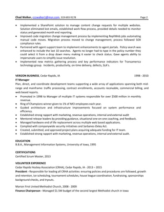Chad Walker, cccwalker1@msn.com, 319-693-9178 Page 2
 Implemented a SharePoint solution to manage content change requests for multiple websites.
Solution eliminated lost emails, established work flow process, provided details needed to monitor
status and generated month end reporting.
 Improved code migration change management process by implementing RepliWeb jobs automating
manual code moves. Migration process moved to change management; process followed SOX
compliance rules.
 Partnered with agent support team to implement enhancements to agent portals. Policy search was
enhanced to include the last 10 searches. Agents no longer had to type in the policy number they
could select it from a drop down menu making it easier to check status. Gave agents ability to
impersonate users to simplify issue resolution.
 Implemented new metrics gathering process and key performance indicators for Transamerica
technology group. Incidents, productivity, on-time delivery, defects, SLA’s.
VERIZON BUSINESS, Cedar Rapids, IA 1998 - 2010
IT Manager
Plan, direct, and coordinate development teams supporting a wide array of applications spanning both mid-
range and mainframe: traffic processing, contract enrollments, accounts receivable, commercial billing, and
web based reports.
 Promoted in 1998 to Manager of multiple IT systems responsible for over $500 million in monthly
revenue.
 Ring of Champions winner given to 1% of MCI employees each year.
 Guided architecture and infrastructure improvements focused on system performance and
efficiency.
 Established strong rapport with marketing, revenue operations, internal and external audit
 Mentored release leaders by providing guidance, situational one-on-one coaching, and feedback.
 Managed hardware end of life replacement across multiple web based applications.
 Complied with companywide security initiatives and Sarbanes-Oxley Act.
 Created, submitted, and approved project plans acquiring adequate funding for IT team.
 Established strong rapport with marketing, revenue operations, internal and external audit.
EDUCATION
B.B.A., Management Information Systems, University of Iowa, 1995
CERTIFICATIONS
Certified Scrum Master, 2013
VOLUNTEER EXPERIENCE
Cedar Rapids Hockey Association (CRHA), Cedar Rapids, IA - 2013 – 2015
President - Responsible for leading all CRHA activities: ensuring policies and procedures are followed, growth
and retention, ice scheduling, tournament schedules, house league coordination, fundraising, sponsorships
background checks, and tryouts.
Marion First United Methodist Church, 2008 - 2009
Finance Chairperson - Managed $1.5M budget of the second largest Methodist church in Iowa
 