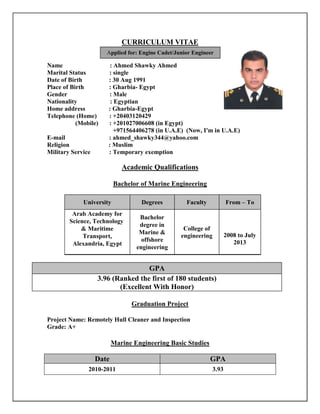 CURRICULUM VITAE
Name : Ahmed Shawky Ahmed
Marital Status : single
Date of Birth : 30 Aug 1991
Place of Birth : Gharbia- Egypt
Gender : Male
Nationality : Egyptian
Home address : Gharbia-Egypt
Telephone (Home) : +20403120429
(Mobile) : +201027006608 (in Egypt)
+971564406278 (in U.A.E) (Now, I'm in U.A.E)
E-mail : ahmed_shawky344@yahoo.com
Religion : Muslim
Military Service : Temporary exemption
Academic Qualifications
Bachelor of Marine Engineering
From – ToFacultyDegreesUniversity
2008 to July
2013
College of
engineering
Bachelor
degree in
Marine &
offshore
engineering
Arab Academy for
Science, Technology
& Maritime
Transport,
Alexandria, Egypt
GPA
3.96 (Ranked the first of 180 students)
(Excellent With Honor)
Graduation Project
Project Name: Remotely Hull Cleaner and Inspection
Grade: A+
Marine Engineering Basic Studies
Date GPA
2010-2011 3.93
Applied for: Engine Cadet/Junior Engineer
 