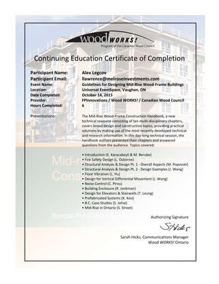  
 
Continuing Education Certificate of Completion 
 
Participant Name:   Alex Legcov    
Participant Email:    llawrence@melroseinvestments.com  
Event Name:  Guidelines for Designing Mid‐Rise Wood‐Frame Buildings 
Location:      Universal EventSpace, Vaughan, ON 
Date Completed:    October 14, 2015 
Provider:       FPInnovations / Wood WORKS! / Canadian Wood Council  
Hours Completed:    6 
 
Presentations:  The Mid‐Rise Wood‐Frame Construction Handbook, a new 
technical resource consisting of ten multi‐disciplinary chapters, 
covers broad design and construction topics, providing practical 
solutions by making use of the most recently developed technical 
and research information. In this day‐long technical session, the 
handbook authors presented their chapters and answered 
questions from the audience. Topics covered:   
 
• Introduction (E. Karacabeyli & M. Berube) 
• Fire Safety Design (L. Osborne) 
• Structural Analysis & Design Pt. 1 ‐ Overall Aspects (M. Popovski) 
• Structural Analysis & Design Pt. 2 ‐ Design Examples (J. Wang) 
• Floor Vibration (L. Hu) 
• Design for Vertical Differential Movement (J. Wang) 
• Noise Control (C. Pirvu) 
• Building Enclosure (R. Jonkman) 
• Design for Elevators & Stairwells (T. Leung) 
• Prefabricated Systems (K. Koo) 
• B.C. Case Studies (S. Johal)  
• Mid‐Rise in Ontario (S. Street) 
Authorizing Signature 
 
                                Sarah Hicks, Communications Manager 
Wood WORKS! Ontario
 