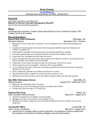 KEVIN CONNER
kconner@lhup.edu
639 State Road, West Grove, PA 19390 · 484-643-8122
EDUCATION
Lock Haven University, Lock Haven PA
Bachelor of Science, Recreation Management, May2015
Community / Commercial Concentration
SKILLS
School-Age Site Coordinator, Problem Solving, Microsoft Word, Excel, PowerPoint Outlook, CPR
Certified, and First Aid Certified,
RELATED EXPERIENCE
Boys & Girls Club of Delaware, Wilmington, De
Education Director, November 2015 – Present
 Received my School-Age Site Coordinator role for Delaware First Professional Development
System
 Created and taught weekly lesson plans that incorporate identified goals and objectives for
children in grades K-8th
 Implemented cooperative homework groups and assisted students as needed
 Presented opportunities and motivated students to stretch their abilities to think
 Supervised and motivated part-time staff and youths
 Communicated with the school community, parents and children in order to successfully run the
before and after care program at the school site
 Organized my own group activities through the school year and summer camp
 When supervisor was not available, I took over their responsibilities
 As a member of the Youth of the Year committee, reached out to local businesses in obtaining
donations for the event
 Built a relationship between the children and became a mentor
 Assisted with program supplies for school site and summer fun club
 Maintained accurate records on all of the children enrolled before and aftercare program
Glen Mills Reformatory School, Glen Mills, Pa
Night Counselor, August 2015 – November 2015
 Mentored and interacted with at risk teens
 Provided one on one counseling and group counseling with children
 Worked with kids from ages 12-19 years old
Saginaw Day Camp, Oxford, Pa
Intern Assistant Athletic Director, May 2015 – August 2015
 Created schedules for the athletics and all activities
 Managed all of the camp coaches, who reported to me
 Maintained the fields, equipment, and instructed employees on how to maintain and use the
equipment
Jennersville YMCA, Jennersville, Pa
Intern / Event Coordinator, May 2014 - August 2014
 Learned how to manage a large non-profit organization; the operations of various departments;
the importance of fundraising; marketing strategies; and community outreach
 