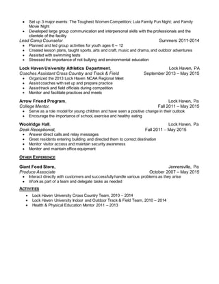  Set up 3 major events: The Toughest Women Competition; Lula Family Fun Night; and Family
Movie Night
 Developed large group communication and interpersonal skills with the professionals and the
clientele of the facility
Lead Camp Counselor Summers 2011-2014
 Planned and led group activities for youth ages 6 – 12
 Created lesson plans, taught sports, arts and craft, music and drama, and outdoor adventures
 Assisted with swimming tests
 Stressed the importance of not bullying and environmental education
Lock Haven University Athletics Department, Lock Haven, PA
Coaches Assistant Cross Country and Track & Field September 2013 – May 2015
 Organized the 2013 Lock Haven NCAA Regional Meet
 Assist coaches with set up and prepare practice
 Assist track and field officials during competition
 Monitor and facilitate practices and meets
Arrow Friend Program, Lock Haven, Pa
College Mentor, Fall 2011 – May 2015
 Serve as a role model for young children and have seen a positive change in their outlook
 Encourage the importance of school, exercise and healthy eating
Woolridge Hall, Lock Haven, Pa
Desk Receptionist, Fall 2011 – May 2015
 Answer direct calls and relay messages
 Greet residents entering building and directed them to correct destination
 Monitor visitor access and maintain security awareness
 Monitor and maintain office equipment
OTHER EXPERIENCE
Giant Food Store, Jennersville, Pa
Produce Associate October 2007 – May 2015
 Interact directly with customers and successfully handle various problems as they arise
 Work as part of a team and delegate tasks as needed
ACTIVITIES
 Lock Haven University Cross Country Team, 2010 – 2014
 Lock Haven University Indoor and Outdoor Track & Field Team, 2010 – 2014
 Health & Physical Education Mentor 2011 – 2013
 