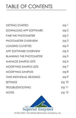 TABLE OF CONTENTS
© 2016 NECi: The Nitrate Elimination Company, Inc.
GETTING STARTED
DOWNLOAD APP SOFTWARE
PAIR THE PHOTOMETER
PHOTOMETER OVERVIEW
LOADING CUVETTES
APP SOFTWARE OVERVIEW
BLANKING THE PHOTOMETER
MANAGE SAMPLE LISTS
MODIFYING SAMPLE LISTS
MODIFYING SAMPLES
TAKE INDIVIDUAL READING
SETTINGS
TROUBLESHOOTING
NOTES
pg 1
pg 2
pg 2
pg 3
pg 3
pg 4
pg 5
pg 6
pg 7
pg 8
pg 9
pg 10
pg 11
pg 12
TM
 