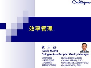 效率管理
大 益黃
David Huang
Culligan Asia Supplier Quality Manager
品質管理師
六標準差黑帶
主導稽核員
國際專案管理師
Certified CQM by CSQ
Certified SSBB by CSQ
Certified Lead Auditor by CSQ
Certified PMP by PMI
 