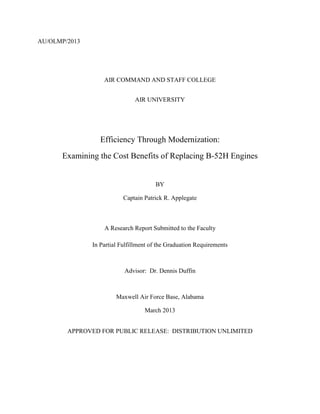 AU/OLMP/2013
AIR COMMAND AND STAFF COLLEGE
AIR UNIVERSITY
Efficiency Through Modernization:
Examining the Cost Benefits of Replacing B-52H Engines
BY
Captain Patrick R. Applegate
A Research Report Submitted to the Faculty
In Partial Fulfillment of the Graduation Requirements
Advisor: Dr. Dennis Duffin
Maxwell Air Force Base, Alabama
March 2013
APPROVED FOR PUBLIC RELEASE: DISTRIBUTION UNLIMITED
 