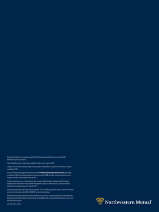 NorthwesternMutualisthemarketingnameforTheNorthwesternMutualLifeInsuranceCompany(NM),
Milwaukee,WIanditssubsidiaries.
LifeanddisabilityinsuranceandannuitiesavailablethroughinsuranceagentsofNM.
Long-termcareinsuranceavailablethroughinsuranceagentsofNorthwesternLongTermCareInsuranceCompany,
asubsidiaryofNM.
SecuritiesofferedthroughregisteredrepresentativesofNorthwesternMutualInvestmentServices,LLC(NMIS),
asubsidiaryofNM,broker-dealerandregisteredinvestmentadviser.NMISalsooffersinvestmentadvisoryservices
throughinvestmentadviserrepresentativesofNMIS.
Investmentadvisoryservices,trustandprivateclientservicesandfee-basedfinancialplanningofferedthrough
representativesofNorthwesternMutualWealthManagementCompany®,Milwaukee,WI,asubsidiaryofNMand
alimitedpurposefederalsavingsbank,memberFDIC.
InvestmentproductsandtrustservicesarenotinsuredbytheFDIC.Refertoappropriateproductandservicedisclosure
brochuresforinformationaboutNMISorNMWMCservicesbeforeinvesting.
NorthwesternMutualfinancialrepresentativesrepresentoneormorebutnotnecessarilyalloftheentitieslistedhere.
ManyNorthwesternMutualfinancialrepresentativesarequalifiedtooffersomebutnotalloftheproductsandservices
describedinthisbrochure.
(29-5135) (Rev. 0714)
 