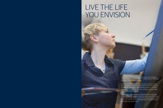 LIVE THE LIFE
YOU ENVISION
Whether you’re fresh out of college, well on your way to living your
dream or eagerly approaching retirement, make sure you’re financially
prepared to achieve a lifetime of goals.
Of course, your goals for your future are unique. You may envision a
house full of kids or grandchildren. A vacation home in the mountains.
A meaningful career. Maybe even a business of your own. Whatever
you imagine for you and your family, let us help you reach your goals
with a personalized financial plan.
We’ll apply time-tested strategies, provide expert advice and make
recommendations based on your priorities. And as your circumstances
and priorities change over time, we’ll work with you to revise your plan
so you can meet each of life’s challenges head on, and celebrate your
accomplishments along the way.
1
 