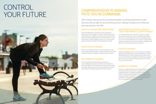 CONTROL
YOUR FUTURE
COMPREHENSIVE PLANNING
PUTS YOU IN COMMAND.
With a broad, clear picture of your financial situation you’ll be empowered to make
decisions that are right for you and those you love, utilizing a full spectrum of financial
planning solutions. We offer:
WEALTH AND INCOME PROTECTION
Assets that take years to accumulate can be consumed in a
fraction of that time. Imagine the impact if a breadwinner in your
family became sick, disabled, was unable to work or died. What if a
loved one required specialized care on an extended basis? A solid
financial plan should be designed to protect you and your family
against potentially unforeseen and devastating events in life.
EDUCATION PLANNING
With the cost of higher education rising, many families wonder
how to prepare for this expense. Your customized plan may include
saving and investment strategies to help put your mind at ease.
RETIREMENT PLANNING
Two of the greatest financial challenges you’ll face are
accumulating enough assets for retirement and making those
assets last a lifetime. Your retirement income plan should quantify
your needs, identify your sources of income, allocate your assets
appropriately and help guard against outliving those assets.
INVESTMENT ADVISORY SERVICES,
TRUST AND PRIVATE CLIENT SERVICES
Our investment and advisory services can help you manage
your assets and assess your short, intermediate and long-term
needs. Our trust and private client services are designed to give
you control over the distribution of your assets, to help preserve
wealth across generations, and ensure that your beneficiaries will
get the most out of what you wish to leave them.
ESTATE PLANNING
Building a lasting legacy takes more than simply accumulating a
large portfolio. An estate plan should provide details to help you
efficiently transfer your assets during your life, as well as meet
your end-of-life desires and obligations. We’ll help you develop a
plan to ensure your wishes are honored today and in the event
of your incapacity or death.
BUSINESS PLANNING
If you own a closely held business, we understand that business
and personal needs are intertwined. That’s why we’ll take an
integrated approach to helping you prioritize needs as your
business and personal life evolves. From risk management and
employee benefits to business succession and estate planning,
we’ll help you create, grow and protect your business’ value,
so you can enjoy the rewards of your hard work.
6 7
 