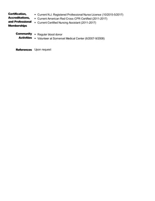 Certification,
Accreditations,
and Professional
Memberships
 Current N.J. Registered Professional Nurse License (10/2015-5/2017)
 Current American Red Cross CPR Certified (2011-2017)
 Current Certified Nursing Assistant (2011-2017)
Community
Activities
 Regular blood donor
 Volunteer at Somerset Medical Center (6/2007-9/2008)
References Upon request
 