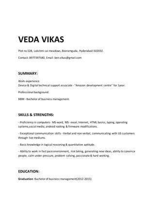VEDA VIKAS
Plot no.528, Lakshmi sai meadows, Beeramguda, Hyderabad-502032.
Contact: 8977397580, Email: ben.vikas@gmail.com
SUMMARY:
Work experience:
Device & Digital technical support associate - "Amazon development centre" for 1year.
Professional background:
BBM - Bachelor of business management.
SKILLS & STRENGTHS:
- Proficiency in computers- MS-word, MS- excel, Internet, HTML basics, typing, operating
systems,social media, android rooting & firmware modifications.
- Exceptional communication skills - Verbal and non-verbal, communicating with US customers
through live mediums.
- Basic knowledge in logical reasoning & quantitative aptitude.
- Ability to work in fast pace environment, risk taking, generating new ideas, ability to convince
people, calm under pressure, problem solving, passionate & hard working.
EDUCATION:
Graduation: Bachelor of business management(2012-2015)
 