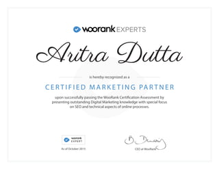 upon successfully passing the WooRank Certification Assessment by
presenting outstanding Digital Marketing knowledge with special focus
on SEO and technical aspects of online processes.
C E R T I F I E D M A R K E T I N G PA R T N E R
CEO at WooRank
is hereby recognized as a
As of October 2015
Aritra Dutta
 