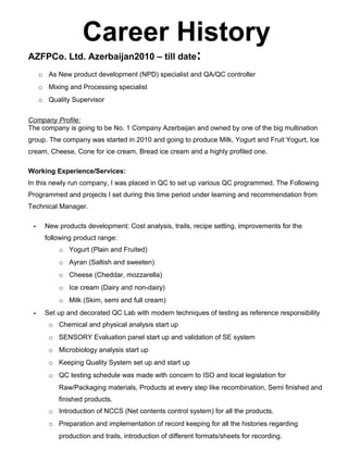 Career History
AZFPCo. Ltd. Azerbaijan2010 – till date:
o As New product development (NPD) specialist and QA/QC controller
o Mixing and Processing specialist
o Quality Supervisor
Company Profile:
The company is going to be No. 1 Company Azerbaijan and owned by one of the big multination
group. The company was started in 2010 and going to produce Milk, Yogurt and Fruit Yogurt, Ice
cream, Cheese, Cone for ice cream, Bread ice cream and a highly profiled one.
Working Experience/Services:
In this newly run company, I was placed in QC to set up various QC programmed. The Following
Programmed and projects I set during this time period under learning and recommendation from
Technical Manager.
- New products development: Cost analysis, trails, recipe setting, improvements for the
following product range:
o Yogurt (Plain and Fruited)
o Ayran (Saltish and sweeten)
o Cheese (Cheddar, mozzarella)
o Ice cream (Dairy and non-dairy)
o Milk (Skim, semi and full cream)
- Set up and decorated QC Lab with modern techniques of testing as reference responsibility
o Chemical and physical analysis start up
o SENSORY Evaluation panel start up and validation of SE system
o Microbiology analysis start up
o Keeping Quality System set up and start up
o QC testing schedule was made with concern to ISO and local legislation for
Raw/Packaging materials, Products at every step like recombination, Semi finished and
finished products.
o Introduction of NCCS (Net contents control system) for all the products.
o Preparation and implementation of record keeping for all the histories regarding
production and trails, introduction of different formats/sheets for recording.
 