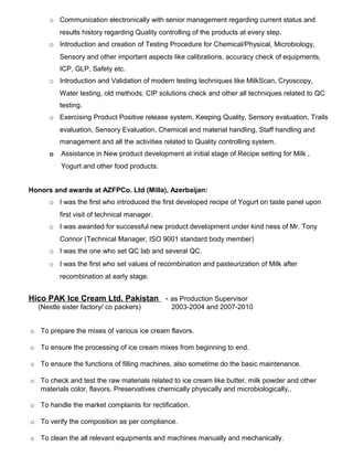 o Communication electronically with senior management regarding current status and
results history regarding Quality controlling of the products at every step.
o Introduction and creation of Testing Procedure for Chemical/Physical, Microbiology,
Sensory and other important aspects like calibrations, accuracy check of equipments,
ICP, GLP, Safety etc.
o Introduction and Validation of modern testing techniques like MilkScan, Cryoscopy,
Water testing, old methods, CIP solutions check and other all techniques related to QC
testing.
o Exercising Product Positive release system, Keeping Quality, Sensory evaluation, Trails
evaluation, Sensory Evaluation, Chemical and material handling, Staff handling and
management and all the activities related to Quality controlling system.
o Assistance in New product development at initial stage of Recipe setting for Milk ,
Yogurt and other food products.
Honors and awards at AZFPCo. Ltd (Milla), Azerbaijan:
o I was the first who introduced the first developed recipe of Yogurt on taste panel upon
first visit of technical manager.
o I was awarded for successful new product development under kind ness of Mr. Tony
Connor (Technical Manager, ISO 9001 standard body member)
o I was the one who set QC lab and several QC.
o I was the first who set values of recombination and pasteurization of Milk after
recombination at early stage.
Hico PAK Ice Cream Ltd. Pakistan - as Production Supervisor
(Nestle sister factory/ co packers) 2003-2004 and 2007-2010
o To prepare the mixes of various ice cream flavors.
o To ensure the processing of ice cream mixes from beginning to end.
o To ensure the functions of filling machines, also sometime do the basic maintenance.
o To check and test the raw materials related to ice cream like butter, milk powder and other
materials color, flavors. Preservatives chemically physically and microbiologically,.
o To handle the market complaints for rectification.
o To verify the composition as per compliance.
o To clean the all relevant equipments and machines manually and mechanically.
 