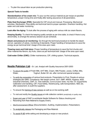 o To plan the casual labor as per production planning.
Special Tasks to handle:
Standardization of Ice cream mix: To pour out the various material as per recipe at specified
temperature, proper mixing time and finally after testing assurance of all parameters.
Plate Heat Exchanger (PHE): Specialist for CIP circuit and manual, Processing, Mechanical
activities, Sterilization, Flow ability and technical hand to proper operation. Diversion handling. Hot
water and cold water monitoring.
Look after the Aging: To look after the process of aging with various milk ice cream flavors.
Keeping Quality: To check the keeping quality sample as per time table, to check if there is any
abnormality, to arrange the sensory session as per schedule.
Steam and pressure air monitoring: Go through the technical procedure to handle the steam
and air, operation of valves, monitoring of standards. Proper handling of temperature to save the
energy as per technical brief. Usage of the area upon need.
Thawing room and Cold store: Proper handling of temperature to save the fruit chunks and
other material like flavors, dry fruits, colors as per technical brief. Usage of the area upon need.
Cold water Chiller (CWC): Chiller maintenance, CIP, chilling system, Technical aspects.
Nestle Pakistan Ltd – Sr. Lab. Analyst with Quality Assurance 2001-2003
o To assure the quality of Fresh Milk, UHT Milk, Cream, Milk Powder, Juices, Coffee, Milo,
Water, Yoghurt, Butter Oil etc. after normal and special analysis.
o To verify the composition of various food products. Presentation to Prod. People at various
strategies like QMS, Compliance, Net weight control, GLP, GMP, MSDS, Hygiene, NQS,
Industrial Chemistry, GAP, CI, Test methods, Communication Skills, Haz Mat. ICP, Equipments
Calibration and handling. CIP, Food Safety, Warehousing, safe transportation, NDC etc.
after assessment, to audit the suppliers.
o To ensure the training of new comers as well as on line working staff.
o To visit and rectify the Quality issues at milk collection centers (analytically or quality vise)
o Super end user of SAP (a worldwide Nestle Software for Status checking and
o Recording from Raw Material to Supply Chain).
o Site Environnement Officier (Documentation, Auditing, Implémentation, Présentation).
o To analytically release the Packaging and Raw Material.
o To assist R &D while setting and developing a recipe or new product.
 