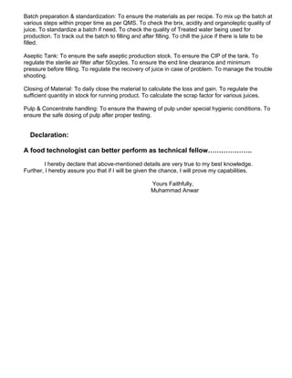 Batch preparation & standardization: To ensure the materials as per recipe. To mix up the batch at
various steps within proper time as per QMS. To check the brix, acidity and organoleptic quality of
juice. To standardize a batch if need. To check the quality of Treated water being used for
production. To track out the batch to filling and after filling. To chill the juice if there is late to be
filled.
Aseptic Tank: To ensure the safe aseptic production stock. To ensure the CIP of the tank. To
regulate the sterile air filter after 50cycles. To ensure the end line clearance and minimum
pressure before filling. To regulate the recovery of juice in case of problem. To manage the trouble
shooting.
Closing of Material: To daily close the material to calculate the loss and gain. To regulate the
sufficient quantity in stock for running product. To calculate the scrap factor for various juices.
Pulp & Concentrate handling: To ensure the thawing of pulp under special hygienic conditions. To
ensure the safe dosing of pulp after proper testing.
Declaration:
A food technologist can better perform as technical fellow………………..
I hereby declare that above-mentioned details are very true to my best knowledge.
Further, I hereby assure you that if I will be given the chance, I will prove my capabilities.
Yours Faithfully,
Muhammad Anwar
 