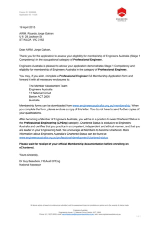 All above advice is based on evidence as submitted, and the assessment does not constitute an opinion as to the veracity of claims made.
Engineers Australia
Engineering House, 11 National Circuit, Barton, ACT, 2600
Phone +61 2 6270 6555; email: eacompetencies@engineersaustralia.org.au; web: www.engineersaustralia.org.au
1 of 1
Person ID: 5026699
Application ID: 11335
19 April 2015
AIRM. Ricardo Jorge Galvan
U 6 28 Jackson St
ST KILDA VIC 3182
Dear AIRM. Jorge Galvan,
Thank you for the application to assess your eligibility for membership of Engineers Australia (Stage 1
Competency) in the occupational category of Professional Engineer.
Engineers Australia is pleased to advise your application demonstrates Stage 1 Competency and
eligibility for membership of Engineers Australia in the category of Professional Engineer.
You may, if you wish, complete a Professional Engineer EA Membership Application form and
forward it with all necessary enclosures to:
The Member Assessment Team
Engineers Australia
11 National Circuit
Barton ACT 2600
Australia
Membership forms can be downloaded from www.engineersaustralia.org.au/membership. When
you complete the form, please enclose a copy of this letter. You do not have to send further copies of
your qualifications.
After becoming a Member of Engineers Australia, you will be in a position to seek Chartered Status in
the Professional Engineering (CPEng) category. Chartered Status is exclusive to Engineers
Australia and certifies that you practice in a competent, independent and ethical manner, and that you
are leader in your Engineering field. We encourage all Members to become Chartered. More
information about Engineers Australia's Chartered Status can be found at
www.engineersaustralia.org.au/professional-development/chartered-status.
Please wait for receipt of your official Membership documentation before enrolling on
eChartered.
Yours sincerely,
Dr Guy Beaubois, FIEAust CPEng
National Assessor
 