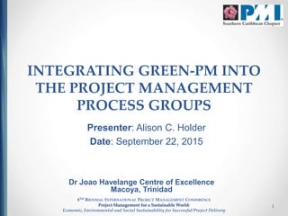 1
INTEGRATING GREEN-PM INTO
THE PROJECT MANAGEMENT
PROCESS GROUPS
Presenter: Alison C. Holder
Date: September 22, 2015
8TH BIENNIAL INTERNATIONAL PROJECT MANAGEMENT CONFERENCE
Project Management for a Sustainable World:
Economic, Environmental and Social Sustainability for Successful Project Delivery
Dr Joao Havelange Centre of Excellence
Macoya, Trinidad
 