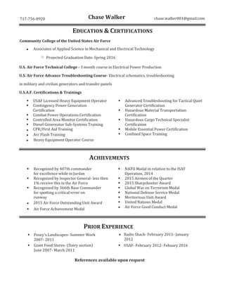 - - @gmail.com
EDUCATION & CERTIFICATIONS
Community College of the United States Air Force
ƒ Associates of Applied Science in Mechanical and Electrical Technology
o Projected Graduation Date: 201
U.S. Air Force Technical College - 3 month course in Electrical Power Production
U.S.A.F. Certifications & Trainings
ƒ USAF Licensed Heavy Equipment Operator
ƒ Contingency Power Generation
Certification
ƒ Combat Power Operations Certification
ƒ Controlled Area Monitor Certification
ƒ
ƒ CPR/First Aid Training
ƒ Arc Flash Training
ƒ Advanced Troubleshooting for Tactical Quiet
Generator Certification
ƒ Hazardous Material Transportation
Certification
ƒ Hazardous Cargo Technical Specialist
Certification
ƒ Mobile Essential Power Certification
ƒ Confined Space Training
ƒ Heavy Equipment Operator Course
ACHIEVEMENTS
ƒ
ƒ
ƒ
ƒ 201 Air Force
ƒ
ƒ
ƒ
ƒ Global War on Terrorism Medal
ƒ National Defense Service Medal
ƒ
ƒ United Nations Medal
PR EXPERIENCE
ƒ
ƒ ƒ
ƒ
 