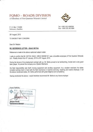 FQMO -ROADS DIVISIOhI
A Subsidiary of First Quantum Minerals Limited
P. O. Box 110286
Solwezi, Zartbia
29th August,2015
TO WHOM IT MAY CONCERN
Dear Si/ Madam
RE:REFERENCE LETTER- ISAAC BOTHA
Reference'is made to the above captioned subject matter.
I write to confirm that Mr. BOTHA ISAAC, NRC# 300068/10/1 was a bonafide employee of First Quantum Minerals
Ltd - Roads division from 9th January,2015 to 29th August, 2015.
During the tenure of his employment contract with us, Mr. Botha proved to be hardworking, honest and a very good
team player. He served the company as a Student Mechanic.
His fleet responsibility was Earth moving equipment and ancillary equipment. As a student mechanic his duties
included working hand in hand with the field mechanics in machine servicing, repairing and routine checkups. ln all
the above mentioned duties, Mr. Botha performed with great diligence and competency.
Having mentioned the above, I would therefore recommend Mr. Botha to any future employer.
Tel: +260 (02) 658054
Fax: +260 (02) 821889
UANTUM
IVISION
 