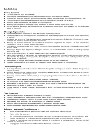 Key Result Area:
Business Evaluation
 One point contact for entire west zone sales.
 Identifying the low performance branches and implementing corrective measures on the bullet time.
 Evaluating and measuring the branch performance on monthly quarterly and overall growth and business generated in a year.
 Constantly evaluating performance ration on all the level of the employees including RSM, ASM, BDM’s etc.
 Extracting more business on cross sells products or subsidiary products.
 Analysing weekly progress of the assigned targets and keeping all the team members posted on the same.
 Ensuring maximum utilisation of the available resources thus maintaining proper balance in the marketing cost and the assigned
budget for the month.
Planning & Implementation
 Implementing Marketing goals to ensure share of market and profitability of services.
 Developing and executing marketing plans and programmes, both short and long range to ensure the profit growth and expansion
of business.
 Introducing new schemes for the products promotions, creating new Marketing campaign, SMS activity, different rates for regular
customers, etc in order to maximize revenue for the company.
 Managing and monitoring entire cost per workstation as per approved budgets from the company. And other administrative
responsibilities in order to meet the assigned Business Plan.
 Monthly Bonus and running contest within the team members in order to keep all the team members motivated and proper flow of
business output.
 Processing of the products in the promised TAT Regular interaction and co-ordination with the operations in order to give prompt
services after sales.
 Review of centres performance on a weekly basis and making visits to all assigned branches.
 Making sales Presentation to Vice President and managing director for business plan in terms of targets, marketing cost, revenue
generation for the company, vendor payments, channel partners, dealer /agency management product promotion cost, and
abroad contest for the staff etc.
 Incentive slabs for Regional Sales Managers, Zonal Sales Managers, and Area Sales Managers etc.
 Corporate Promotion plan for all the products with the vendors and the associate partners for Pan India Services.
Business Development
 Cultivating relationships with the Executives and Relationship Managers for promoting actual solutions & Products through various
channels in branch.
 Reviewing & interpreting the impact of changes in competitor’s rates and attuning strategies accordingly with focus on retaining
the existing customers & developing new ones.
 Maintaining excellent relations with key clients, business groups to generate referrals as well as build avenues for additional
business.
 Managing both internal & external channel for business expansion & development.
 End to end closing of High net worth customers via direct interaction or with personal meetings.
 New Strategies for low performance branches and the plan of actions in order to make particular branch targets on the track.
 New Product Pricing & rates for separate set of customers.
 To take ownership of business challenges, responsibilities for actions, anticipating external pressure vs. reaction in positive
manner.
Team Management
 Managing people strength of 34 on payroll employees of the company.
 Training & building a team to manage various facets of Branch Targets, Company Compliance, operations for Pan India locations.
 Providing direction, motivation & training to all the team members for ensuring optimum performance.
 Maintained low levels of voluntary staff attrition through staff engagement programs.
 Recruiting, mentoring & training personnel & managers to deliver quality services in market.
 Helping Channels sales team to achieve set target and new schemes launched by the company.
Delinquency Analysis and Controlling measures
 Regular interaction with sourcing team and front liners in order to minimize the collection portfolio.
 Tracing out the skip customers.
 One Point contact for all Distributor's/ Dealers, builders, architects Contractors for various projects and in-house centre sales.
 Handling and functioning all the activities within designated budget which leads to smooth functioning of business.
 Handling all the brand awareness, promotion and marketing of the products in all local area to covers maximum individual
customers and the agencies.
 Keeping proper track of distribution and Appointment of Dealers in vacant areas.
 