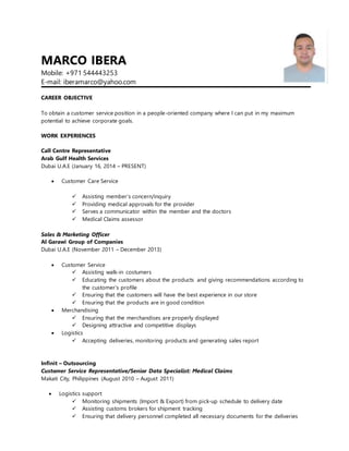 MARCO IBERA
Mobile: +971 544443253
E-mail: iberamarco@yahoo.com
CAREER OBJECTIVE
To obtain a customer service position in a people-oriented company where I can put in my maximum
potential to achieve corporate goals.
WORK EXPERIENCES
Call Centre Representative
Arab Gulf Health Services
Dubai U.A.E (January 16, 2014 – PRESENT)
 Customer Care Service
 Assisting member’s concern/inquiry
 Providing medical approvals for the provider
 Serves a communicator within the member and the doctors
 Medical Claims assessor
Sales & Marketing Officer
Al Garawi Group of Companies
Dubai U.A.E (November 2011 – December 2013)
 Customer Service
 Assisting walk-in costumers
 Educating the customers about the products and giving recommendations according to
the customer’s profile
 Ensuring that the customers will have the best experience in our store
 Ensuring that the products are in good condition
 Merchandising
 Ensuring that the merchandises are properly displayed
 Designing attractive and competitive displays
 Logistics
 Accepting deliveries, monitoring products and generating sales report
Infinit – Outsourcing
Customer Service Representative/Senior Data Specialist: Medical Claims
Makati City, Philippines (August 2010 – August 2011)
 Logistics support
 Monitoring shipments (Import & Export) from pick-up schedule to delivery date
 Assisting customs brokers for shipment tracking
 Ensuring that delivery personnel completed all necessary documents for the deliveries
 