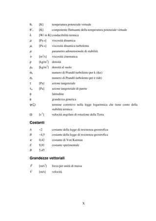 X
θv [K] temperatura potenziale virtuale
θ’v [K] componente fluttuante della temperatura potenziale virtuale
λ [W/ m K] conducibilità termica
µ [Pa s] viscosità dinamica
µt [Pa s] viscosità dinamica turbolenta
µ parametro adimensionale di stabilità
υ [m2
/s] viscosità cinematica
ρ [kg/m3
] densità
ρ0 [kg/m3
] densità al suolo
σk numero di Prandtl turbolento per k (tke)
σε numero di Prandtl turbolento per ε (tdr)
τ [Pa] azione tangenziale
τw [Pa] azione tangenziale di parete
φ latitudine
φ grandezza generica
ψ(ζ) termine correttivo nella legge logaritmica che tiene conto della
stabilità termica
Ω [s-1
] velocità angolare di rotazione della Terra
Costanti
A ~2 costante della legge di resistenza geostrofica
B ~4,5 costante della legge di resistenza geostrofica
κ 0,42 costante di Von Karman
E 9,81 costante sperimentale
B 5,45
Grandezze vettoriali
F [m/s2
] forza per unità di massa
V [m/s] velocità
 