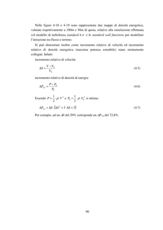 90
Nelle figure 4-18 e 4-19 sono rappresentate due mappe di densità energetica,
valutate rispettivamente a 100m e 50m di quota, relative alla simulazione effettuata
col modello di turbolenza standard k-ε e le standard wall functions per modellare
l’iterazione tra flusso e terreno.
Si può dimostrare inoltre come incremento relativo di velocità ed incremento
relativo di densità energetica (massima potenza estraibile) siano strettamente
collegati. Infatti:
incremento relativo di velocità:
0
0
V
VV
S
−
=∆ (4.5)
incremento relativo di densità di energia:
0
0
P
PP
Prel
−
=∆ (4.6)
Essendo 3
2
1
VP ⋅⋅= ρ e 3
00
2
1
VP ⋅⋅= ρ si ottiene:
( )332
+∆⋅+∆⋅∆=∆ SSSPrel (4.7)
Per esempio, ad un ∆S del 20% corrisponde un ∆Prel del 72,8%.
 