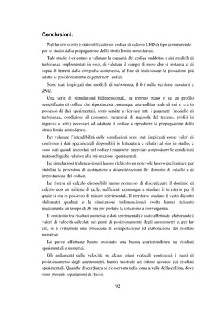 92
Conclusioni.
Nel lavoro svolto è stato utilizzato un codice di calcolo CFD di tipo commerciale
per lo studio della propagazione dello strato limite atmosferico.
Tale studio è orientato a valutare la capacità del codice suddetto, e dei modelli di
turbolenza implementati in esso, di valutare il campo di moto che si instaura al di
sopra di terreni dalla orografia complessa, al fine di individuare le postazioni più
adatte al posizionamento di generatori eolici.
Sono stati impiegati due modelli di turbolenza; il k-ε nella versione standard e
RNG.
Una serie di simulazioni bidimensionali, su terreno piano e su un profilo
semplificato di collina che riproduceva comunque una collina reale di cui si era in
possesso di dati sperimentali, sono servite a ricavare tutti i parametri (modello di
turbolenza, condizioni al contorno, parametri di rugosità del terreno, profili in
ingresso e altri) necessari ad adattare il codice a riprodurre la propagazione dello
strato limite atmosferico.
Per valutare l’attendibilità delle simulazioni sono stati impiegati come valori di
confronto i dati sperimentali disponibili in letteratura e relativi al sito in studio, e
sono stati quindi impostati nel codice i parametri necessari a riprodurre le condizioni
meteorologiche relative alle misurazioni sperimentali.
Le simulazioni tridimensionali hanno richiesto un notevole lavoro preliminare per
stabilire la procedura di costruzione e discretizzazione del dominio di calcolo e di
impostazione del codice.
Le risorse di calcolo disponibili hanno permesso di discretizzare il dominio di
calcolo con un milione di celle, sufficienti comunque a studiare il territorio per il
quale si era in possesso di misure sperimentali. Il territorio studiato è vasto diciotto
chilometri quadrati e le simulazioni tridimensionali svolte hanno richiesto
mediamente un tempo di 36 ore per portare la soluzione a convergenza.
Il confronto tra risultati numerici e dati sperimentali è stato effettuato elaborando i
valori di velocità calcolati nei punti di posizionamento degli anemometri e, per far
ciò, si è sviluppata una procedura di estrapolazione ed elaborazione dei risultati
numerici.
Le prove effettuate hanno mostrato una buona corrispondenza tra risultati
sperimentali e numerici.
Gli andamenti delle velocità, su alcuni piani verticali contenenti i punti di
posizionamento degli anemometri, hanno mostrato un ottimo accordo coi risultati
sperimentali. Qualche discordanza si è osservata nella zona a valle della collina, dove
sono presenti separazioni di flusso.
 