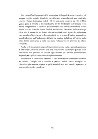 93
Una volta affinati i parametri della simulazione, il flusso è descritto in maniera più
accurata rispetto a codici di calcolo che si basano su correlazioni semi-empiriche.
L’errore relativo risulta circa pari al 14% per una quota compresa tra 10m e 100m.
Questa quota è ritenuta la più significativa per lo sfruttamento dell’energia eolica
perché comprendente le quote di posizionamento dei comuni anemometri e delle
turbine eoliche. Dato che in tale fascia i risultati sono fortemente influenzati dagli
effetti che il terreno ha sul flusso, ulteriori migliorie sono legate alla valutazione
corretta del profilo del vento nello strato più vicino al terreno. È inoltre necessario un
approfondimento dell’andamento dell’energia cinetica turbolenta all’interno dello
strato limite atmosferico e sulla sua giusta valutazione nel processo di calcolo
sviluppato.
Anche se le misurazioni disponibili costituiscono una vasta e accurata campagna
di rilevamenti, ulteriori raffronti con altri casi possono sicuramente portare ad un
affinamento del processo di calcolo, specialmente per territori particolarmente
irregolari per i quali il campo di moto è più complesso.
In definitiva, le simulazioni effettuate si sono mostrate sufficientemente affidabili
per stimare l’energia eolica estraibile e possono quindi essere impiegate per
valutazioni più accurate, rispetto a quelle ottenibili con altri metodi, soprattutto in
presenza di orografia complessa.
 