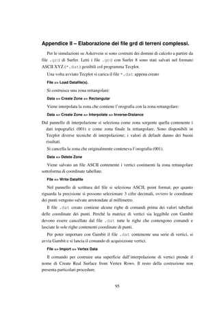95
Appendice II – Elaborazione dei file grd di terreni complessi.
Per le simulazioni su Askervein si sono costruiti dei domini di calcolo a partire da
file .grd di Surfer. Letti i file .grd con Surfer 8 sono stati salvati nel formato
ASCII XYZ (*.dat) gestibili col programma Tecplot.
Una volta avviato Tecplot si carica il file *.dat appena creato
File => Load Datafile(s).
Si costruisce una zona rettangolare:
Data => Create Zone => Rectangular
Viene interpolata la zona che contiene l’orografia con la zona rettangolare:
Data => Create Zone => Interpolate => Inverse-Distance
Dal pannello di interpolazione si seleziona come zona sorgente quella contenente i
dati topografici (001) e come zona finale la rettangolare. Sono disponibili in
Tecplot diverse tecniche di interpolazione; i valori di default danno dei buoni
risultati.
Si cancella la zona che originalmente conteneva l’orografia (001).
Data => Delete Zone
Viene salvato un file ASCII contenente i vertici costituenti la zona rettangolare
sottoforma di coordinate tabellate.
File => Write Datafile
Nel pannello di scrittura del file si seleziona ASCII, point format; per quanto
riguarda la precisione si possono selezionare 3 cifre decimali, ovvero le coordinate
dei punti vengono salvate arrotondate al millimetro.
Il file .dat creato contiene alcune righe di comandi prima dei valori tabellati
delle coordinate dei punti. Perché la matrice di vertici sia leggibile con Gambit
devono essere cancellate dal file .dat tutte le righe che contengono comandi e
lasciate le sole righe contenenti coordinate di punti.
Per poter importare con Gambit il file .dat contenente una serie di vertici, si
avvia Gambit e si lancia il comando di acquisizione vertici.
File => Import => Vertex Data
Il comando per costruire una superficie dall’interpolazione di vertici prende il
nome di Create Real Surface from Vertex Rows. Il resto della costruzione non
presenta particolari procedure.
 