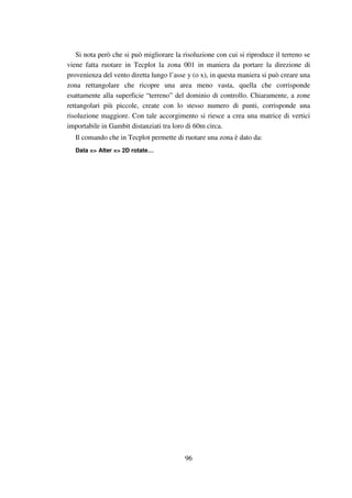 96
Si nota però che si può migliorare la risoluzione con cui si riproduce il terreno se
viene fatta ruotare in Tecplot la zona 001 in maniera da portare la direzione di
provenienza del vento diretta lungo l’asse y (o x), in questa maniera si può creare una
zona rettangolare che ricopre una area meno vasta, quella che corrisponde
esattamente alla superficie “terreno” del dominio di controllo. Chiaramente, a zone
rettangolari più piccole, create con lo stesso numero di punti, corrisponde una
risoluzione maggiore. Con tale accorgimento si riesce a crea una matrice di vertici
importabile in Gambit distanziati tra loro di 60m circa.
Il comando che in Tecplot permette di ruotare una zona è dato da:
Data => Alter => 2D rotate…
 
