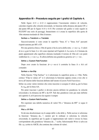 97
Appendice III – Procedura seguita per i grafici di Capitolo 4.
Nelle figure 4-11 e 4-12 è rappresentato l’incremento relativo di velocità,
calcolato rispetto alla velocità orizzontale, in funzione della distanza dal punto CP, e
dal punto HT per le figure 4-14 e 4-15. Per costruire tali grafici si sono seguiti in
FLUENT una serie di passaggi. Innanzitutto si è creata la superficie alla quota di
10m ottenuta traslando di 10m il terreno.
Surface => Transform => Translate
Successivamente si sono create le superfici “linea A” e “linea AA” passanti
rispettivamente per HT e CP.
Per una generica linea a 10m di quota si ha la curva della retta qmxy += . I valori
di m e q per le linee A e AA sono riportati nel Capitolo 4. La curva A è formata da
punti appartenenti alla superficie ottenuta traslando il terreno di 10m ed i cui punti
soddisfano la qmxy += . Si allora definita una grandezza generica mxy −=φ .
Define => Custom Field Function
Dopo aver creato la funzione mxy −=φ si è costruita la linea A e AA col
comando:
Surface => Iso-Clip
Nella finestra “Clip Surface” si è selezionata la superficie posta a z 10m. Nella
cornice “Clip to values of” si è selezionata la funzione appena creata y=mx che si
trova all’interno delle funzioni definite dall’utente (Custom Field Functions).
Infine sia come valore minimo che come massimo si assegna il valore qa per la linea
A e qaa per la linea AA.
Per poter tracciare i grafici si devono ancora definire tre grandezze, la velocità
orizzontale e la distanza da HT e da CP. Tali due grandezze sono gia state definite
nel capitolo 4, ed il percorso da seguire è sempre
Define => Custom Field Function.
Per esportare una tabella numerica di valori Vh e “distanza da HT” si segue il
percorso
Plot => XY Plot
Si devono deselezionare sia il campo delle x che delle y. Nelle ascisse si seleziona
la funzione “distanza da…”, mentre per le ordinate si seleziona la velocità
orizzontale, la superficie per la quale si rappresentano tali valori è invece la linea
corrispondente alla grandezza “distanza da…” scelta. Selezionando Write si salva un
file .xy, scritto in ASCII, che contiene due colonne di valori.
 