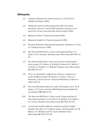 98
Bibliografia.
[1] L’impatto ambientale dei sistemi energetici; G. Cau D. Cocco,
SGEditoriali Padova (2002).
[2] Simulazione numerica della propagazione dello strato limite
atmosferico attraverso ostacoli dalla geometria assegnata, tesi di
laurea di S. Forma, Università degli studi di Cagliari (2002).
[3] Manuale di Fluent 5; Fluent Incorporated (1998).
[4] Manuale di Gambit 2.0; Fluent Incorporated (1998).
[5] European Wind Atlas; Risø National Laboratory, Danimarca; I. Troen
e E. Lundtang Petersen (1989).
[6] The Askervein Hill Project: overview and background data; P. A.
Taylor e H. W. Teunissen; Boundary-Layer Meteorology 39 (1987) 15-
39.
[7] The Askervein Hill Project: mean wind variations at fixed heights
above ground; J. R. Salmon, A. M. Hoff, R. Johnson, R. E. Mickle, P.
A. Taylor, G. Tetzlaff e J. L. Walmsley; Boundary-Layer Meteorology
43 (1988) 247-271.
[8] Flow over topographic configurations of interest, comparison of
results of different models; M. Esteban, A. Crespo, J. Garcia, J.
Hernandez; articolo tratto da “European Wind Energy Conference”
(2001) 729-732.
[9] The critical Reynolds number for rough-wall boundary layers; W. H.
Snyder e I. P. Castro; Journal of Wind Engineering and Industrial
Aerodynamics 90 (2002) 41-54.
[10] The Askervein Hill Project: a finite control volume prediction of
three-dimensional flows over the hill; G. D. Raithby, G. D. Stubley e
P. A. Taylor; Boundary-Layer Meteorology 39 (1987) 247-267.
[11] A mixed spectral finite-difference model for neutrally stratified
boundary-layer flow over roughness changes and topography; A.C.M.
Beljaars, J.L. Walmsley and P.A. Taylor; Boundary-Layer
Meteorology 38 (1987) 273-303.
 