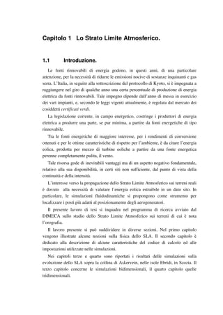 Capitolo 1 Lo Strato Limite Atmosferico.
1.1 Introduzione.
Le fonti rinnovabili di energia godono, in questi anni, di una particolare
attenzione, per la necessità di ridurre le emissioni nocive di sostanze inquinanti e gas
serra. L’Italia, in seguito alla sottoscrizione del protocollo di Kyoto, si è impegnata a
raggiungere nel giro di qualche anno una certa percentuale di produzione di energia
elettrica da fonti rinnovabili. Tale impegno dipende dall’anno di messa in esercizio
dei vari impianti, e, secondo le leggi vigenti attualmente, è regolata dal mercato dei
cosiddetti certificati verdi.
La legislazione corrente, in campo energetico, costringe i produttori di energia
elettrica a produrre una parte, se pur minima, a partire da fonti energetiche di tipo
rinnovabile.
Tra le fonti energetiche di maggiore interesse, per i rendimenti di conversione
ottenuti e per le ottime caratteristiche di rispetto per l’ambiente, è da citare l’energia
eolica, prodotta per mezzo di turbine eoliche a partire da una fonte energetica
perenne completamente pulita, il vento.
Tale risorsa gode di inevitabili vantaggi ma di un aspetto negativo fondamentale,
relativo alla sua disponibilità, in certi siti non sufficiente, dal punto di vista della
continuità e della intensità.
L’interesse verso la propagazione dello Strato Limite Atmosferico sui terreni reali
è dovuto alla necessità di valutare l’energia eolica estraibile in un dato sito. In
particolare, le simulazioni fluidodinamiche si propongono come strumento per
localizzare i posti più adatti al posizionamento degli aerogeneratori.
Il presente lavoro di tesi si inquadra nel programma di ricerca avviato dal
DIMECA sullo studio dello Strato Limite Atmosferico sui terreni di cui è nota
l’orografia.
Il lavoro presente si può suddividere in diverse sezioni. Nel primo capitolo
vengono illustrate alcune nozioni sulla fisica dello SLA. Il secondo capitolo è
dedicato alla descrizione di alcune caratteristiche del codice di calcolo ed alle
impostazioni utilizzate nelle simulazioni.
Nei capitoli terzo e quarto sono riportati i risultati delle simulazioni sulla
evoluzione dello SLA sopra la collina di Askervein, nelle isole Ebridi, in Scozia. Il
terzo capitolo concerne le simulazioni bidimensionali, il quarto capitolo quelle
tridimensionali.
 