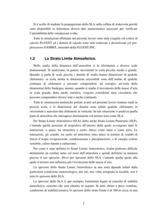 2
Si è scelto di studiare la propagazione dello SLA sulla collina di Askervein perché
sono disponibili in letteratura diversi dati anemometrici necessari per verificare
l’attendibilità delle simulazioni svolte.
Tutte le simulazioni effettuate nel presente lavoro sono state eseguite col codice di
calcolo FLUENT ed i domini di calcolo sono stati realizzati e discretizzati col pre-
processore GAMBIT, entrambi della FLUENT INC.
1.2 Lo Strato Limite Atmosferico.
Nello studio della dinamica dell’atmosfera si fa riferimento a diverse scale
dimensionali. Si analizzano, in genere, movimenti in scala piccola, media o grande.
Quando si parla di scala piccola i domini di studio hanno dimensioni di qualche
chilometro, in scala media le dimensioni orizzontali sono dell’ordine di qualche
centinaia di chilometri e possono comprendere, ad esempio, un’isola delle
dimensioni della Sardegna, mentre, quando si studia il movimento delle masse d’aria
in scala grande, detta anche sinottica, vengono considerati moti circolatori che
possono comprendere diversi stati o anche continenti.
Tutte le simulazioni numeriche portate avanti nel presente lavoro trattano studi in
piccola scala, e le dimensioni dei domini sono infatti qualche chilometro in
orizzontale e massimo due chilometri in verticale. In tale situazione si analizza quella
parte di atmosfera che interagisce direttamente col terreno nota come SLA.
Per Strato Limite Atmosferico (SLA), detto anche Strato Limite Planetario (SLP),
s’intende quella porzione di troposfera all’interno della quale avvengono tutte le
interazioni, o quasi, tra atmosfera e suolo, inteso come mare o come terra. Le
interazioni, gli scambi, tra suolo ed atmosfera sono intesi in termini di scambi di
masse d’acqua (evaporazione, condensazione e precipitazioni), e di energia (calore
sensibile, calore latente e radiazione).
Per come è stato definito lo Strato Limite Atmosferico, risulta piuttosto difficile
delimitarne un confine netto col resto dell’atmosfera e quindi definirne in maniera
precisa il suo spessore. Dove per spessore dello SLA s’intende quella quota alla
quale il terreno non influenza più l’evoluzione delle masse d’aria.
Lo spessore dello Strato Limite Atmosferico in una zona dipende infatti dalla
particolare condizione meteorologica, per cui, una volta assegnata la località, non è
noto lo spessore dello SLA.
Lo spessore dello SLA è, per esempio, fortemente legato al concetto di stabilità
atmosferica, concetto che sarà chiarito in seguito. In notti chiare e poco ventilate,
condizione di stabilità termica, lo spessore dello strato limite è di 100 m circa; in una
 
