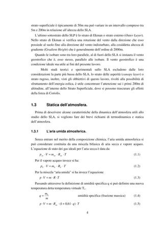 4
strato superficiale è tipicamente di 50m ma può variare in un intervallo compreso tra
5m e 200m in relazione all’altezza dello SLA.
L’ultimo sottostrato dello SLP è lo strato di Ekman o strato esterno (Outer Layer).
Nello strato di Ekman si verifica una rotazione del vento dalla direzione che esso
possiede al suolo fino alla direzione del vento indisturbato, alla cosiddetta altezza di
gradiente (Gradient Height) che è generalmente dell’ordine di 2000m.
Quando le isobare sono tra loro parallele, al di fuori dello SLA si instaura il vento
geostrofico che è, esso stesso, parallelo alle isobare. Il vento geostrofico è una
condizione ideale ma utile ai fini del presente lavoro.
Molti studi teorici e sperimentali sullo SLA escludono dalle loro
considerazioni la parte più bassa dello SLA, lo strato delle asperità (canopy layer) o
strato rugoso, inoltre, visti gli obbiettivi di questo lavoro, rivolti alla possibilità di
sfruttamento dell’energia eolica, è utile concentrare l’attenzione sui i primi 200m di
altitudine, all’interno dello Strato Superficiale, dove si possono trascurare gli effetti
della forza di Coriolis.
1.3 Statica dell’atmosfera.
Prima di descrivere alcune caratteristiche della dinamica dell’atmosfera utili allo
studio dello SLA, si vogliono fare dei brevi richiami di termodinamica e statica
dell’atmosfera.
1.3.1 L’aria umida atmosferica.
Senza entrare nel merito della composizione chimica, l’aria umida atmosferica si
può considerare costituita da una miscela bifasica di aria secca e vapore acqueo.
L’equazione di stato dei gas ideali per l’aria secca è data da:
TRmVp asasas ⋅⋅=⋅ (1.1)
Per il vapore acqueo invece si ha:
TRmVp VVV ⋅⋅=⋅ (1.2)
Per la miscela “aria umida” si ha invece l’equazione
TRmVp ⋅⋅=⋅ (1.3)
Passando attraverso la definizione di umidità specifica q si può definire una nuova
temperatura detta temperatura virtuale Tv.
m
m
q V
= umidità specifica (frazione massica) (1.4)
TqRmVp as ⋅⋅+⋅⋅=⋅ )61,01( (1.5)
 