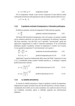 5
TqTV ⋅⋅+= )61,01( temperatura virtuale (1.6)
Con la temperatura virtuale si può scrivere l’equazione di stato dell’aria umida
continuando ad utilizzare nell’equazione di stato la costante specifica dell’aria secca.
Vas TRmVp ⋅⋅=⋅ (1.7)
1.3.2 Il gradiente verticale di temperatura e l’atmosfera politropica.
Si definisce gradiente verticale di temperatura Γ dalla relazione seguente:
z
T
∂
∂
=Γ gradiente verticale di temperatura (1.8)
All’interno dell’atmosfera la temperatura varia con la quota z in maniera variabile
con le condizioni attuali dei vari strati che la compongono. Se limitiamo l’attenzione
alla bassa atmosfera, cioè allo SLA, tra le atmosfere “convenzionali” quella che
approssima maggiormente la realtà è l’atmosfera politropica. Si ha un’atmosfera
politropica quando il gradiente verticale di temperatura è costante con la quota,
ovvero quando la temperatura T varia linearmente con la quota z.
02
2
=
∂
∂
=
∂
Γ∂
z
T
z
condizione di atmosfera politropica (1.9)
zTzT ⋅Γ+= 0)( profilo di temperatura per la (1.9) (1.10)
Applicando l’equazione fondamentale della statica dei fluidi, l’equazione di stato
(1.3), e considerando inoltre costante l’umidità specifica q, si ottengono i seguenti
profili di pressione e densità.
Γ⋅
−






⋅=
R
g
T
zT
pp
0
0
)(
profilo di pressione per la (1.9) (1.11)
Γ⋅
Γ⋅+
−






⋅=
R
Rg
T
zT
0
0
)(
ρρ profilo di densità per la (1.9) (1.12)
1.3.3 La stabilità atmosferica.
Il concetto di stabilità atmosferica è legato al gradiente verticale di temperatura.
Supponiamo di seguire una bolla d’aria che sale nell’atmosfera a velocità costante w,
considerando che la bolla, nel suo moto ascendente, non scambi né calore né lavoro
con l’ambiente circostante, questa si raffredda seguendo una trasformazione
adiabatica.
 