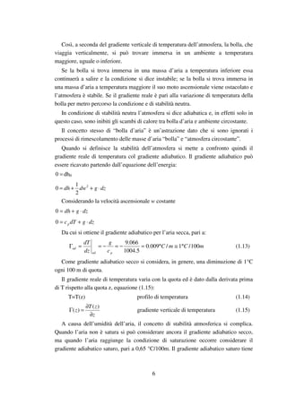 6
Così, a seconda del gradiente verticale di temperatura dell’atmosfera, la bolla, che
viaggia verticalmente, si può trovare immersa in un ambiente a temperatura
maggiore, uguale o inferiore.
Se la bolla si trova immersa in una massa d’aria a temperatura inferiore essa
continuerà a salire e la condizione si dice instabile; se la bolla si trova immersa in
una massa d’aria a temperatura maggiore il suo moto ascensionale viene ostacolato e
l’atmosfera è stabile. Se il gradiente reale è pari alla variazione di temperatura della
bolla per metro percorso la condizione e di stabilità neutra.
In condizione di stabilità neutra l’atmosfera si dice adiabatica e, in effetti solo in
questo caso, sono inibiti gli scambi di calore tra bolla d’aria e ambiente circostante.
Il concetto stesso di “bolla d’aria” è un’astrazione dato che si sono ignorati i
processi di rimescolamento delle masse d’aria “bolla” e “atmosfera circostante”.
Quando si definisce la stabilità dell’atmosfera si mette a confronto quindi il
gradiente reale di temperatura col gradiente adiabatico. Il gradiente adiabatico può
essere ricavato partendo dall’equazione dell’energia:
=0 dh0
dzgdwdh ⋅++= 2
2
1
0
Considerando la velocità ascensionale w costante
dzgdh ⋅+=0
dzgdTcp ⋅+=0
Da cui si ottiene il gradiente adiabatico per l’aria secca, pari a:
mCmC
c
g
dz
dT
pad
ad 100/1/009.0
5.1004
066.9
°≅°=−=−==Γ (1.13)
Come gradiente adiabatico secco si considera, in genere, una diminuzione di 1°C
ogni 100 m di quota.
Il gradiente reale di temperatura varia con la quota ed è dato dalla derivata prima
di T rispetto alla quota z, equazione (1.15):
T=T(z) profilo di temperatura (1.14)
z
zT
z
∂
∂
=Γ
)(
)( gradiente verticale di temperatura (1.15)
A causa dell’umidità dell’aria, il concetto di stabilità atmosferica si complica.
Quando l’aria non è satura si può considerare ancora il gradiente adiabatico secco,
ma quando l’aria raggiunge la condizione di saturazione occorre considerare il
gradiente adiabatico saturo, pari a 0,65 °C/100m. Il gradiente adiabatico saturo tiene
 