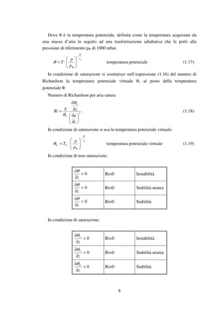 8
Dove θ è la temperatura potenziale, definita come la temperatura acquistata da
una massa d’aria in seguito ad una trasformazione adiabatica che la porti alla
pressione di riferimento pR di 1000 mbar.
pc
R
Rp
p
T
−






⋅=θ temperatura potenziale (1.17)
In condizione di saturazione si sostituisce nell’espressione (1.16) del numero di
Richardson la temperatura potenziale virtuale θv al posto della temperatura
potenziale θ:
Numero di Richardson per aria satura:
2






∂
∂
∂
∂
=
z
u
zg
Ri
V
V
θ
θ
. (1.18)
In condizione di saturazione si usa la temperatura potenziale virtuale:
pc
R
R
VV
p
p
T
−






⋅=θ temperatura potenziale virtuale (1.19)
In condizione di non saturazione:
0<
∂
∂
z
θ
Ri<0 Instabilità
0=
∂
∂
z
θ
Ri=0 Stabilità neutra
0>
∂
∂
z
θ
Ri>0 Stabilità
In condizione di saturazione:
0<
∂
∂
z
Vθ
Ri<0 Instabilità
0=
∂
∂
z
Vθ
Ri=0 Stabilità neutra
0>
∂
∂
z
Vθ
Ri>0 Stabilità
 