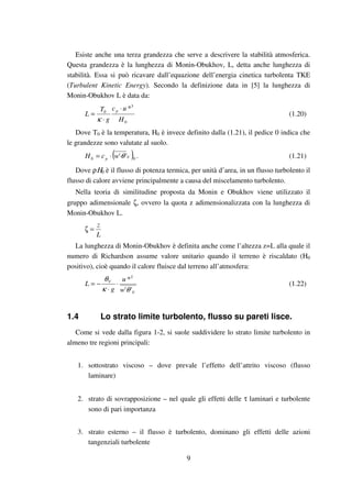 9
Esiste anche una terza grandezza che serve a descrivere la stabilità atmosferica.
Questa grandezza è la lunghezza di Monin-Obukhov, L, detta anche lunghezza di
stabilità. Essa si può ricavare dall’equazione dell’energia cinetica turbolenta TKE
(Turbulent Kinetic Energy). Secondo la definizione data in [5] la lunghezza di
Monin-Obukhov L è data da:
0
3
0
*
H
uc
g
T
L
p ⋅
⋅
=
κ
(1.20)
Dove T0 è la temperatura, H0 è invece definito dalla (1.21), il pedice 0 indica che
le grandezze sono valutate al suolo.
( )00 '' Vp wcH θ⋅⋅= . (1.21)
Dove ρΗ0 è il flusso di potenza termica, per unità d’area, in un flusso turbolento il
flusso di calore avviene principalmente a causa del miscelamento turbolento.
Nella teoria di similitudine proposta da Monin e Obukhov viene utilizzato il
gruppo adimensionale ζ, ovvero la quota z adimensionalizzata con la lunghezza di
Monin-Obukhov L.
L
z
=ζ
La lunghezza di Monin-Obukhov è definita anche come l’altezza z=L alla quale il
numero di Richardson assume valore unitario quando il terreno è riscaldato (H0
positivo), cioè quando il calore fluisce dal terreno all’atmosfera:
V
V
w
u
g
L
''
*2
θκ
θ
⋅
⋅
−= (1.22)
1.4 Lo strato limite turbolento, flusso su pareti lisce.
Come si vede dalla figura 1-2, si suole suddividere lo strato limite turbolento in
almeno tre regioni principali:
1. sottostrato viscoso – dove prevale l’effetto dell’attrito viscoso (flusso
laminare)
2. strato di sovrapposizione – nel quale gli effetti delle τ laminari e turbolente
sono di pari importanza
3. strato esterno – il flusso è turbolento, dominano gli effetti delle azioni
tangenziali turbolente
 