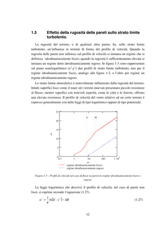 12
1.5 Effetto della rugosità delle pareti sullo strato limite
turbolento.
La rugosità del terreno, o di qualsiasi altra parete, ha, sullo strato limite
turbolento, un’influenza in termini di forma del profilo di velocità. Quando la
rugosità delle pareti non influisce sul profilo di velocità si instaura un regime che si
definisce idrodinamicamente liscio; quando la rugosità è sufficientemente elevata si
instaura un regime detto idrodinamicamente rugoso. In figura 1-3 sono rappresentati
sul piano semilogaritmico (u+
,y+
) due profili di strato limite turbolento, uno per il
regime idrodinamicamente liscio, analogo alla figura 1-2, e l’altro per regime un
regime idrodinamicamente rugoso.
Lo strato limite atmosferico è notevolmente influenzato dalla rugosità del terreno.
Infatti superfici lisce come il mare od i terreni innevati presentano piccole resistenze
al flusso, mentre superfici con notevoli asperità, come le città o le foreste, offrono
una elevata resistenza. Il profilo di velocità del vento relativo ad un certo terreno è
espresso generalmente con delle leggi di tipo logaritmico oppure di tipo potenziale.
0.1 1 10 100 1 .10
30
5
10
15
20
25
regime idrodinamicamente liscio
regime idrodinamicamente rugoso
y+
u+
8 30
Figura 1-3 – Profili di velocità nel caso di flussi su pareti in regime idrodinamicamente liscio e
rugoso.
La legge logaritmica che descrive il profilo di velocità, nel caso di pareti non
lisce, si esprime secondo l’equazione (1.27).
( ) ByEu ∆−⋅= ++
ln
1
κ
(1.27)
 
