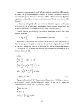13
L’equazione precedente comprende la legge valida per pareti lisce (1.26), quando
il termine ∆B a secondo membro si annulla. Il termine ∆B prende il nome di
Funzione di Rugosità (Roughness Function), ed ha l’effetto di traslare il profilo
logaritmico per pareti lisce sul piano semi-logaritmico u+
ln(y+
), come si vede dalla
figura 1-3.
La Funzione di Rugosità ∆B si può trovare in letteratura espressa anche come
∆U/uτ, dove, se con ∆U s’intende il rallentamento rispetto al flusso su pareti lisce ∆B
risulta il rallentamento ∆U adimensionalizzato con la velocità d’attrito uτ.
Un’altra maniera per esprimere il profilo di velocità del vento è dato dalla
seguente equazione.






=+
0
ln
1
z
z
u
κ
legge logaritmica (log-law) (1.28)
Il parametro z0 che compare nell’equazione (1.28) prende il nome di Lunghezza di
Rugosità (Roughness Length). La lunghezza di rugosità z0 è legata alla rugosità del
terreno, ed è legata alla Funzione di Rugosità ∆B. Dal confronto dell’equazione
(1.27) con la (1.28) si ottiene una relazione tra la lunghezza di rugosità z0 e la
funzione di rugosità ∆B.
Infatti:
( ) ByE
z
z
∆−⋅=




 +
ln
1
ln
1
0 κκ
B
uz
E
z
z
∆−




 ⋅⋅
⋅=





µ
ρ
κκ
τ
ln
1
ln
1
0





 ⋅⋅
⋅=∆
µ
ρ
κ
τuz
EB 0
ln
1
, ed infine
( )Re*ln
1
⋅=∆ EB
κ
(1.29)
Il gruppo adimensionale Re* che compare nell’espressione (1.29) è detto numero
di Reynolds di rugosità (roughness Reynolds number). Si noti che Re* assume un
valore minimo nel caso di flusso su pareti lisce (∆B=0).
( ) 0Re*ln
1
=⋅E
κ
1*Re =⋅E
( ) 102,0
81,9
11
Re* min =≈=
E
 