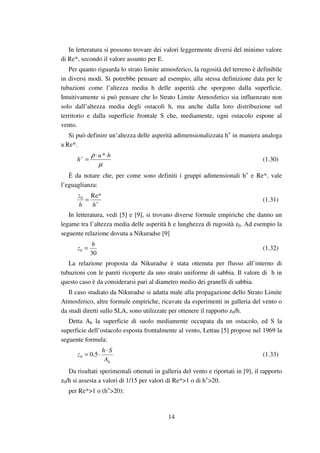 14
In letteratura si possono trovare dei valori leggermente diversi del minimo valore
di Re*, secondo il valore assunto per E.
Per quanto riguarda lo strato limite atmosferico, la rugosità del terreno è definibile
in diversi modi. Si potrebbe pensare ad esempio, alla stessa definizione data per le
tubazioni come l’altezza media h delle asperità che sporgono dalla superficie.
Intuitivamente si può pensare che lo Strato Limite Atmosferico sia influenzato non
solo dall’altezza media degli ostacoli h, ma anche dalla loro distribuzione sul
territorio e dalla superficie frontale S che, mediamente, ogni ostacolo espone al
vento.
Si può definire un’altezza delle asperità adimensionalizzata h+
in maniera analoga
a Re*.
µ
ρ hu
h
⋅⋅
=+ *
(1.30)
È da notare che, per come sono definiti i gruppi adimensionali h+
e Re*, vale
l’eguaglianza:
+
=
hh
z Re*0
(1.31)
In letteratura, vedi [5] e [9], si trovano diverse formule empiriche che danno un
legame tra l’altezza media delle asperità h e lunghezza di rugosità z0. Ad esempio la
seguente relazione dovuta a Nikuradse [9]
30
0
h
z = (1.32)
La relazione proposta da Nikuradse è stata ottenuta per flusso all’interno di
tubazioni con le pareti ricoperte da uno strato uniforme di sabbia. Il valore di h in
questo caso è da considerarsi pari al diametro medio dei granelli di sabbia.
Il caso studiato da Nikuradse si adatta male alla propagazione dello Strato Limite
Atmosferico, altre formule empiriche, ricavate da esperimenti in galleria del vento o
da studi diretti sullo SLA, sono utilizzate per ottenere il rapporto z0/h.
Detta Ah la superficie di suolo mediamente occupata da un ostacolo, ed S la
superficie dell’ostacolo esposta frontalmente al vento, Lettau [5] propose nel 1969 la
seguente formula:
hA
Sh
z
⋅
⋅= 5.00 (1.33)
Da risultati sperimentali ottenuti in galleria del vento e riportati in [9], il rapporto
z0/h si assesta a valori di 1/15 per valori di Re*>1 o di h+
>20.
per Re*>1 o (h+
>20):
 