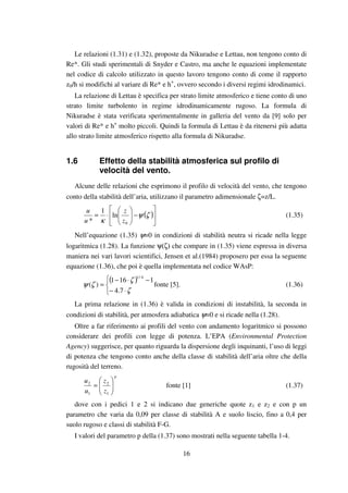 16
Le relazioni (1.31) e (1.32), proposte da Nikuradse e Lettau, non tengono conto di
Re*. Gli studi sperimentali di Snyder e Castro, ma anche le equazioni implementate
nel codice di calcolo utilizzato in questo lavoro tengono conto di come il rapporto
z0/h si modifichi al variare di Re* e h+
, ovvero secondo i diversi regimi idrodinamici.
La relazione di Lettau è specifica per strato limite atmosferico e tiene conto di uno
strato limite turbolento in regime idrodinamicamente rugoso. La formula di
Nikuradse è stata verificata sperimentalmente in galleria del vento da [9] solo per
valori di Re* e h+
molto piccoli. Quindi la formula di Lettau è da ritenersi più adatta
allo strato limite atmosferico rispetto alla formula di Nikuradse.
1.6 Effetto della stabilità atmosferica sul profilo di
velocità del vento.
Alcune delle relazioni che esprimono il profilo di velocità del vento, che tengono
conto della stabilità dell’aria, utilizzano il parametro adimensionale ζ=z/L.
( )





−





⋅= ζψ
κ 0
ln
1
* z
z
u
u
(1.35)
Nell’equazione (1.35) ψ=0 in condizioni di stabilità neutra si ricade nella legge
logaritmica (1.28). La funzione ψ(ζ) che compare in (1.35) viene espressa in diversa
maniera nei vari lavori scientifici, Jensen et al.(1984) proposero per essa la seguente
equazione (1.36), che poi è quella implementata nel codice WAsP:
( )



⋅−
−⋅−
=
ζ
ζ
ζψ
7.4
1161
)(
4/1
fonte [5]. (1.36)
La prima relazione in (1.36) è valida in condizioni di instabilità, la seconda in
condizioni di stabilità, per atmosfera adiabatica ψ=0 e si ricade nella (1.28).
Oltre a far riferimento ai profili del vento con andamento logaritmico si possono
considerare dei profili con legge di potenza. L’EPA (Environmental Protection
Agency) suggerisce, per quanto riguarda la dispersione degli inquinanti, l’uso di leggi
di potenza che tengono conto anche della classe di stabilità dell’aria oltre che della
rugosità del terreno.
p
z
z
u
u






=
1
2
1
2
fonte [1] (1.37)
dove con i pedici 1 e 2 si indicano due generiche quote z1 e z2 e con p un
parametro che varia da 0,09 per classe di stabilità A e suolo liscio, fino a 0,4 per
suolo rugoso e classi di stabilità F-G.
I valori del parametro p della (1.37) sono mostrati nella seguente tabella 1-4.
 